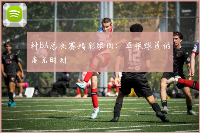 村BA总决赛精彩瞬间：草根球员的高光时刻