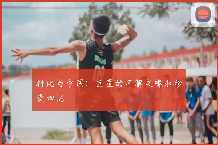 科比与中国：巨星的不解之缘和珍贵回忆