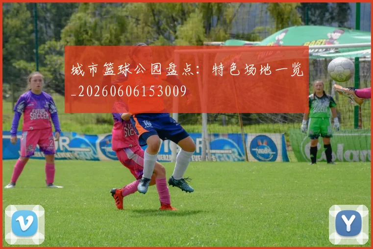 城市篮球公园盘点：特色场地一览_20260606153009