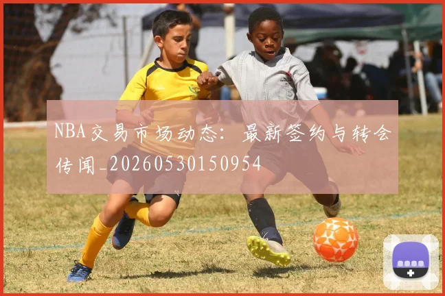 NBA交易市场动态：最新签约与转会传闻_20260530150954