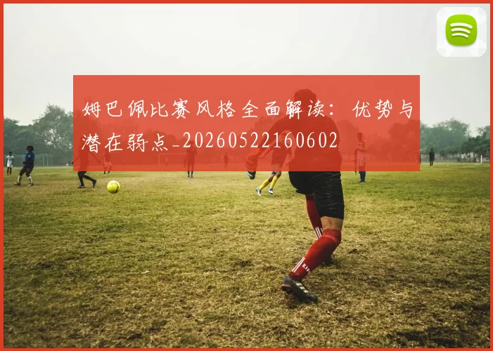 姆巴佩比赛风格全面解读：优势与潜在弱点_20260522160602