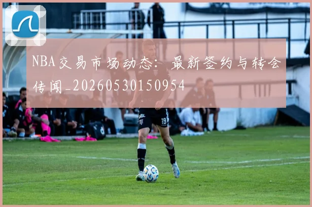 NBA交易市场动态：最新签约与转会传闻_20260530150954