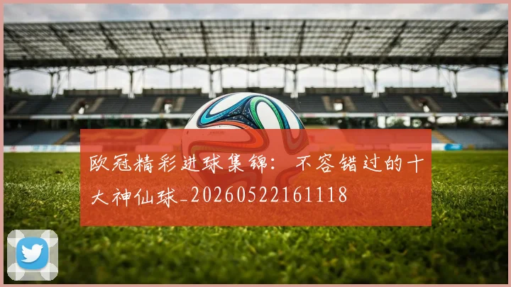 欧冠精彩进球集锦：不容错过的十大神仙球_20260522161118