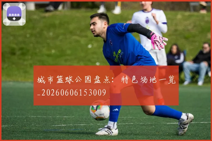 城市篮球公园盘点：特色场地一览_20260606153009