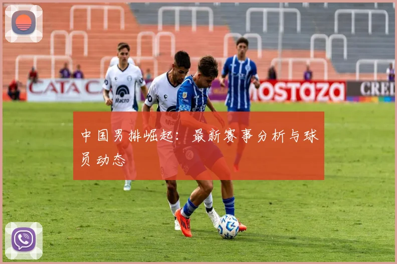 中国男排崛起：最新赛事分析与球员动态