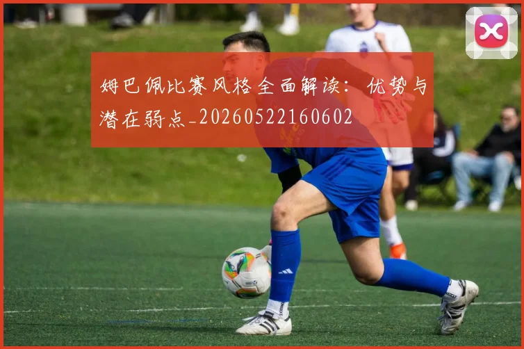 姆巴佩比赛风格全面解读：优势与潜在弱点_20260522160602