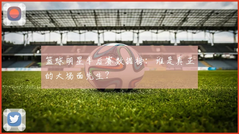 篮球明星季后赛数据榜：谁是真正的大场面先生？